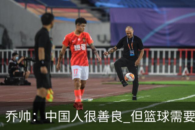 乔帅：中国人很善良 但篮球需要“坏”的一面